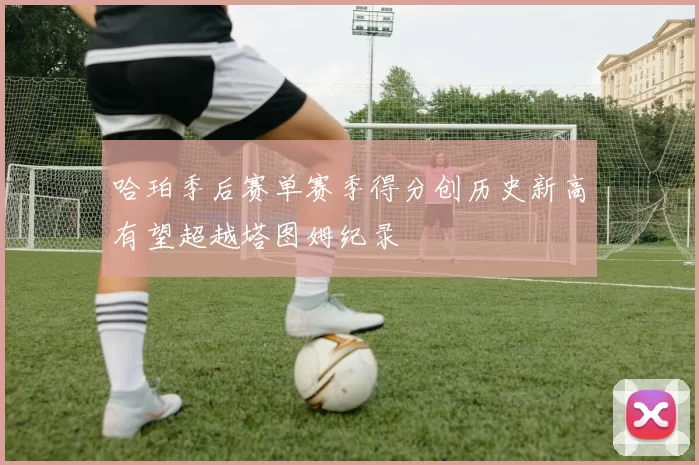 哈珀季后赛单赛季得分创历史新高有望超越塔图姆纪录