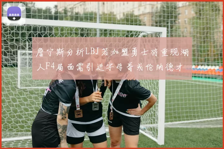 詹宁斯分析LBJ若加盟勇士将重现湖人F4局面需引进字母哥或伦纳德才能成功