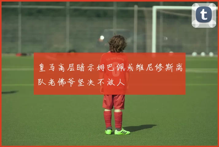 皇马高层暗示姆巴佩或维尼修斯离队老佛爷坚决不放人