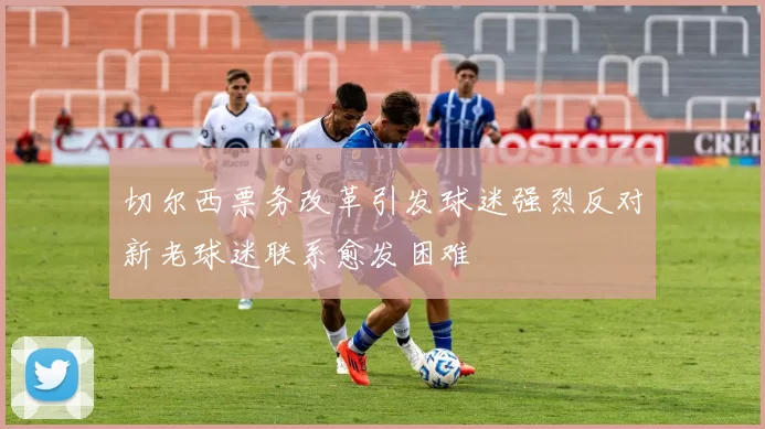 切尔西票务改革引发球迷强烈反对新老球迷联系愈发困难