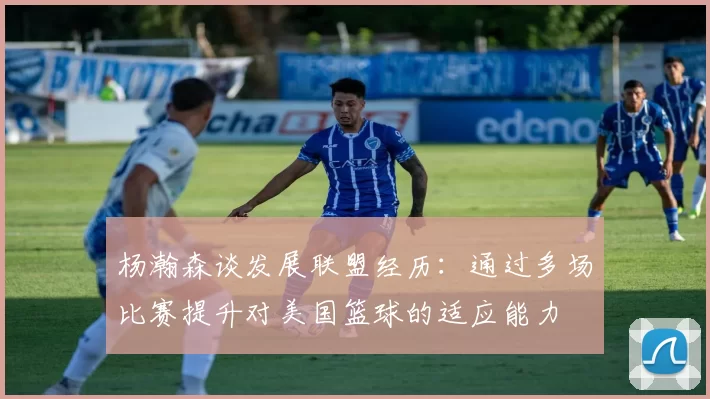 杨瀚森谈发展联盟经历：通过多场比赛提升对美国篮球的适应能力