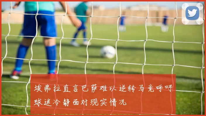 埃弗拉直言巴萨难以逆转马竞呼吁球迷冷静面对现实情况
