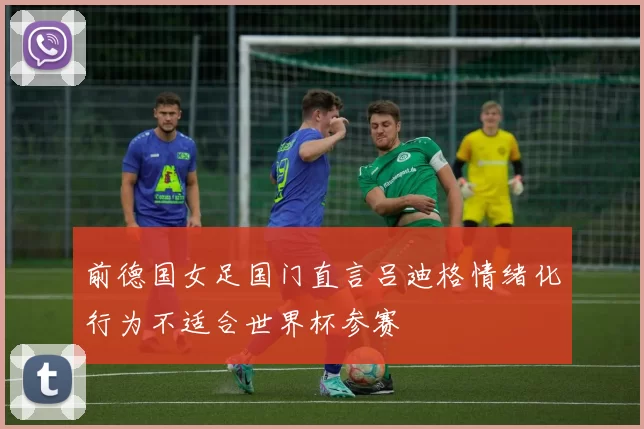 前德国女足国门直言吕迪格情绪化行为不适合世界杯参赛