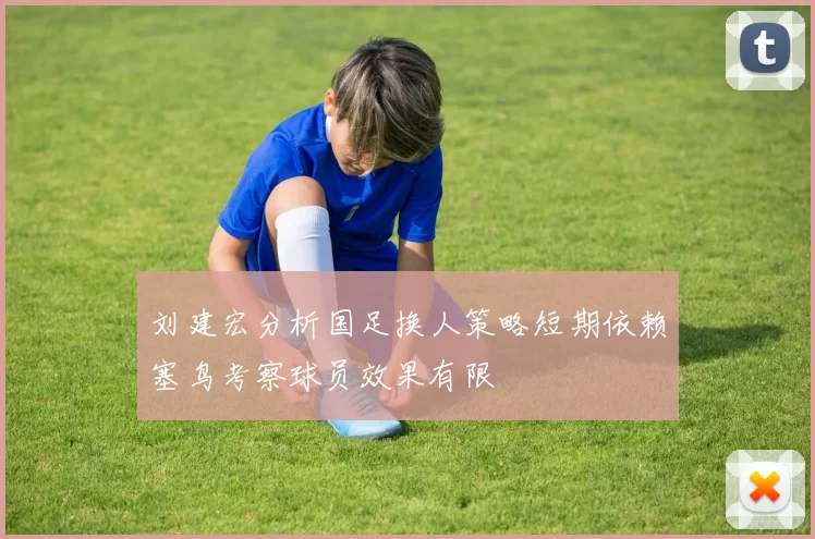 刘建宏分析国足换人策略短期依赖塞鸟考察球员效果有限