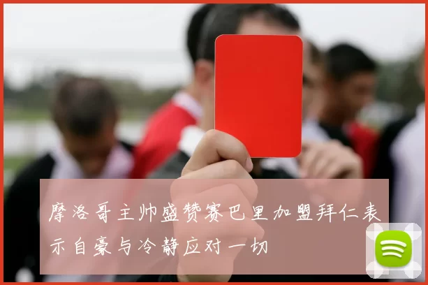 摩洛哥主帅盛赞赛巴里加盟拜仁表示自豪与冷静应对一切