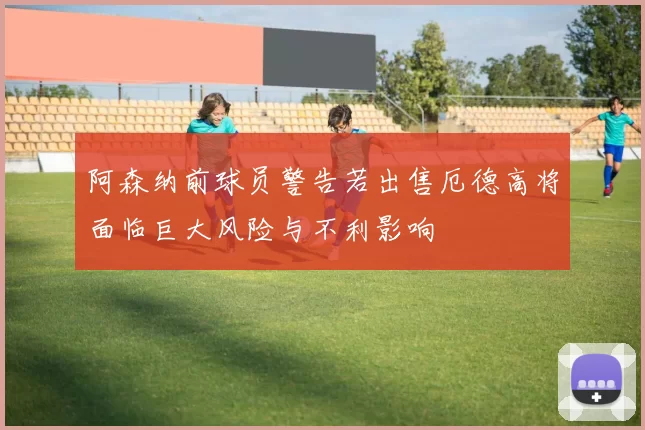 阿森纳前球员警告若出售厄德高将面临巨大风险与不利影响