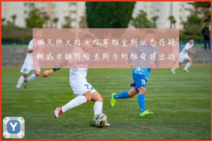 明天热火对决绿军维金斯状态存疑鲍威尔缺阵哈克斯与约维奇将出战