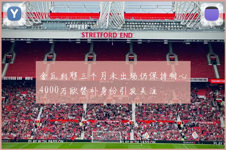 舍瓦利耶三个月未出场仍保持耐心4000万欧替补身份引发关注