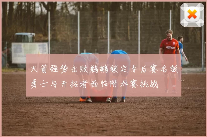 火箭强势击败鹈鹕锁定季后赛名额勇士与开拓者面临附加赛挑战