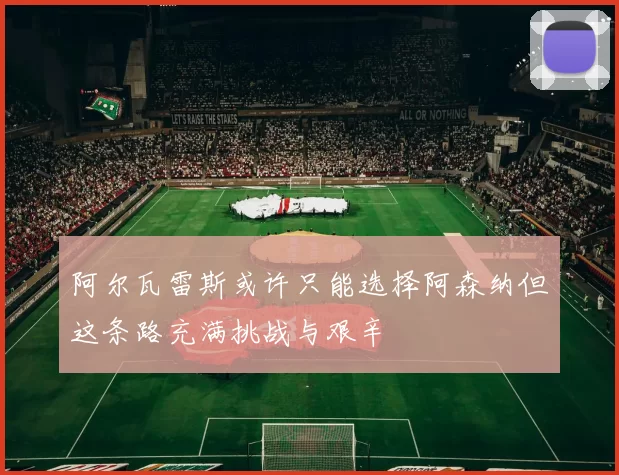 阿尔瓦雷斯或许只能选择阿森纳但这条路充满挑战与艰辛