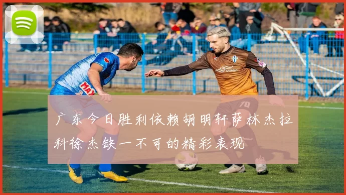 广东今日胜利依赖胡明轩萨林杰拉科徐杰缺一不可的精彩表现