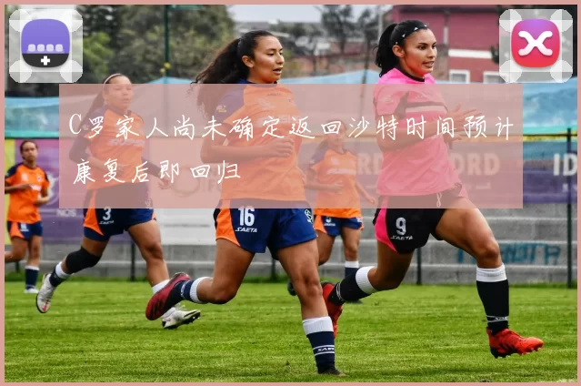 C罗家人尚未确定返回沙特时间预计康复后即回归