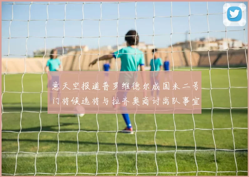 意天空报道普罗维德尔成国米二号门将候选将与拉齐奥商讨离队事宜