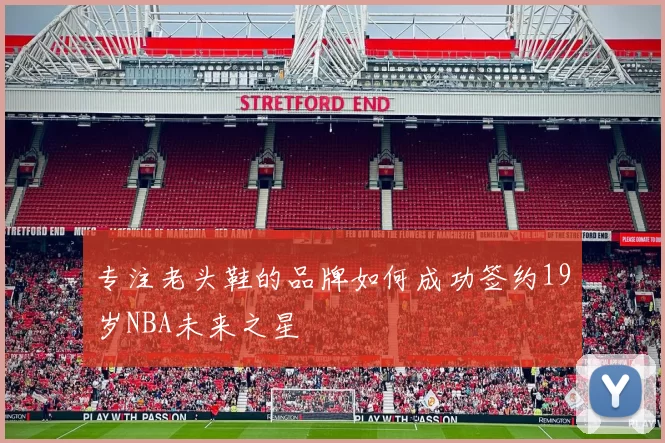 专注老头鞋的品牌如何成功签约19岁NBA未来之星