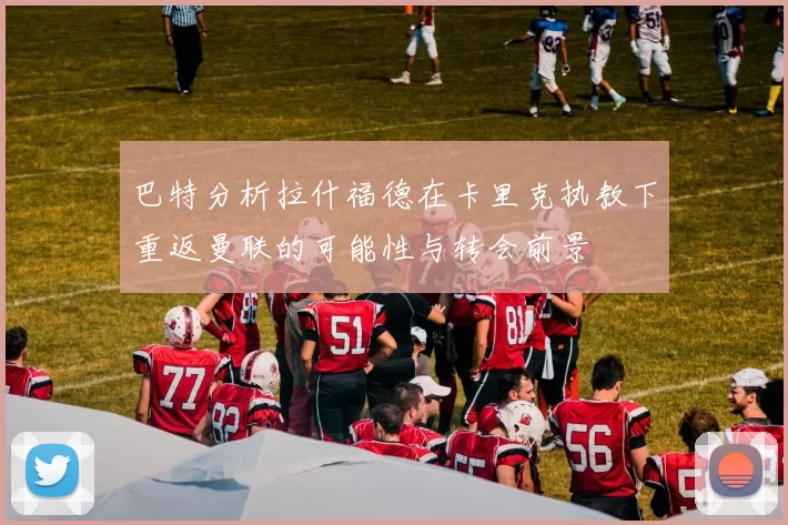 巴特分析拉什福德在卡里克执教下重返曼联的可能性与转会前景