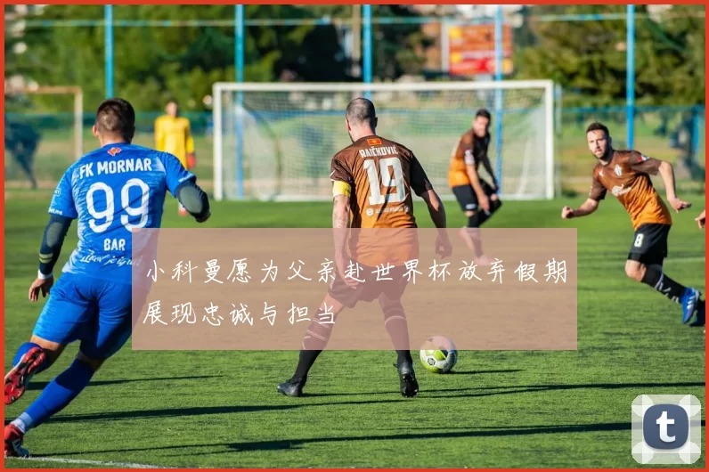 小科曼愿为父亲赴世界杯放弃假期展现忠诚与担当