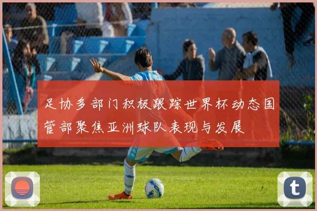 足协多部门积极跟踪世界杯动态国管部聚焦亚洲球队表现与发展