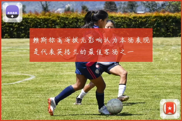 赖斯称高海拔无影响认为本场表现是代表英格兰的最佳客场之一