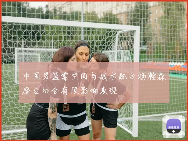 中国男篮需空间与战术配合杨瀚森磨合机会有限影响表现