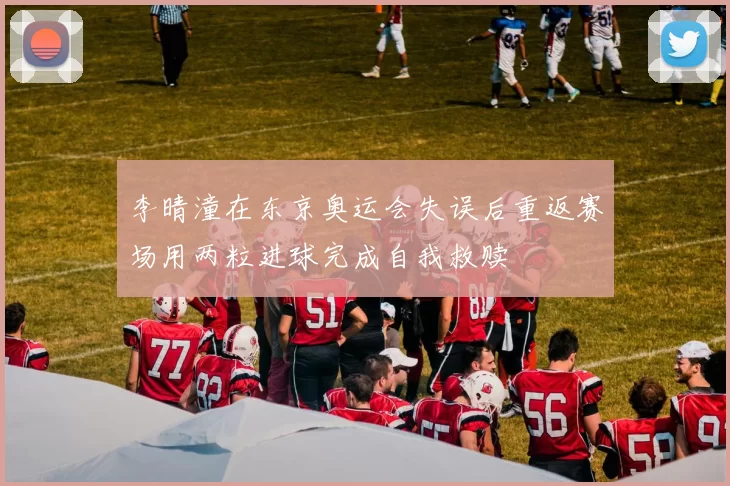 李晴潼在东京奥运会失误后重返赛场用两粒进球完成自我救赎