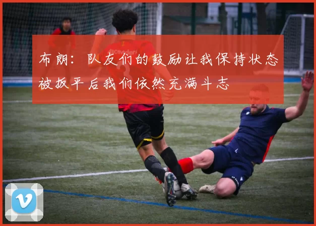 布朗：队友们的鼓励让我保持状态被扳平后我们依然充满斗志